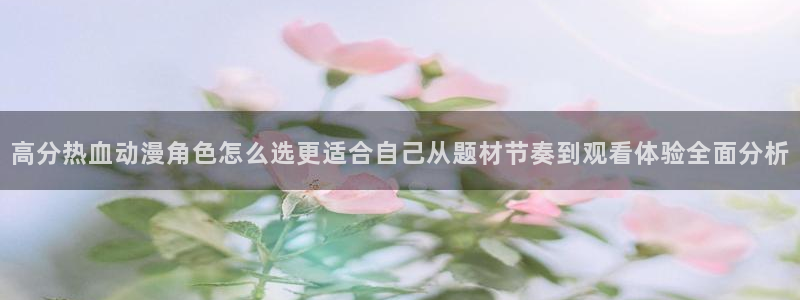 国产动漫推荐:高分热血动漫角色怎么选更适合自己从题材节奏到观看体验全面分析